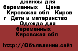 джинсы для беременных  › Цена ­ 500 - Кировская обл., Киров г. Дети и материнство » Одежда для беременных   . Кировская обл.